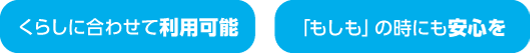くらしに合わせて利用可能、もしもの時にも安心を